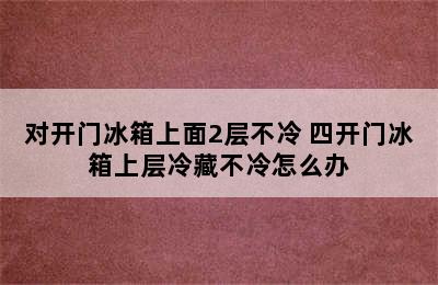 对开门冰箱上面2层不冷 四开门冰箱上层冷藏不冷怎么办